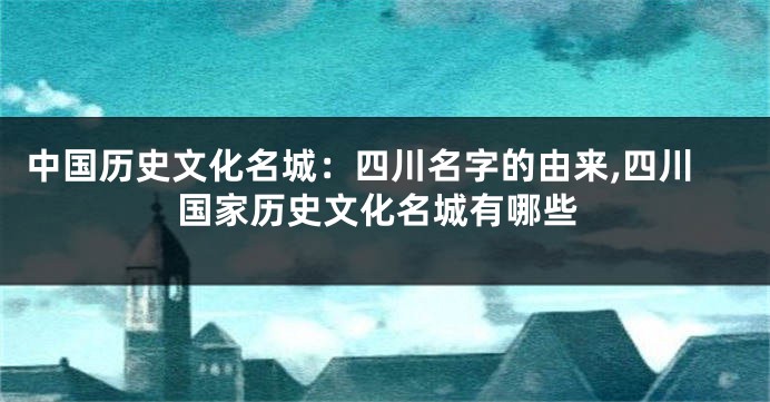 中国历史文化名城:四川名字的由来,四川国家历史文化名城有哪些