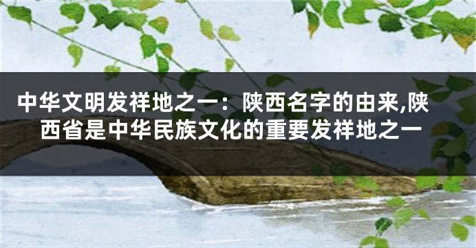 中华文明发祥地之一:陕西名字的由来,陕西省是中华民族文化的重要发祥地之一