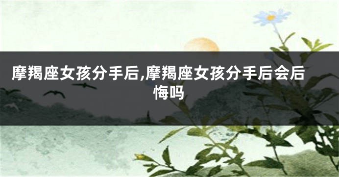摩羯座女孩分手后,摩羯座女孩分手后会后悔吗
