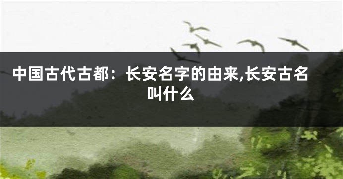 中国古代古都:长安名字的由来,长安古名叫什么