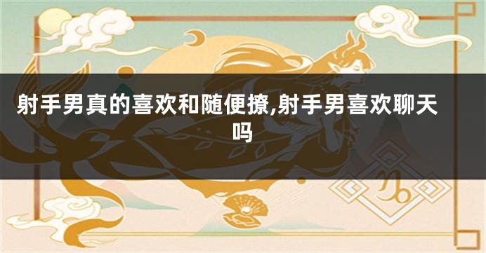 射手男真的喜欢和随便撩,射手男喜欢聊天吗