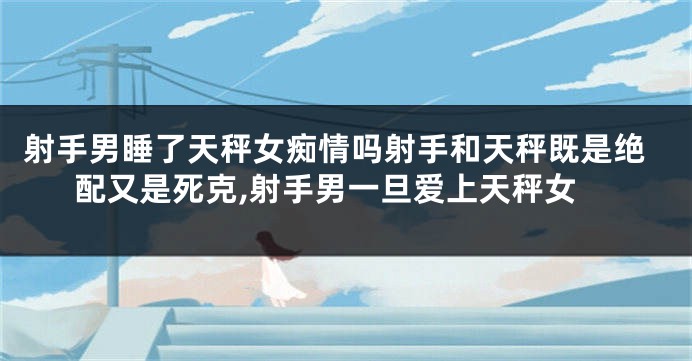 射手男睡了天秤女痴情吗射手和天秤既是绝配又是死克,射手男一旦爱上天秤女