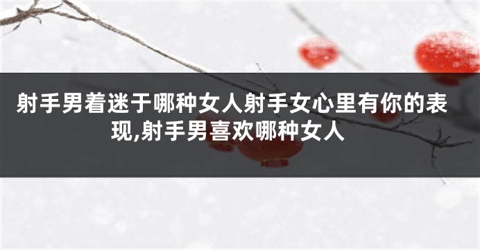 射手男着迷于哪种女人射手女心里有你的表现,射手男喜欢哪种女人