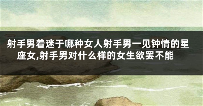 射手男着迷于哪种女人射手男一见钟情的星座女,射手男对什么样的女生欲罢不能