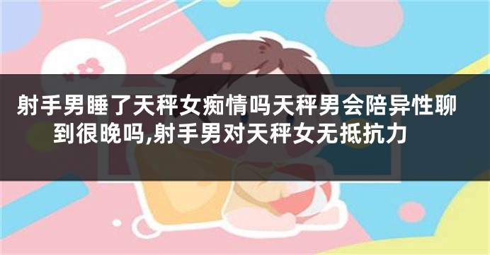 射手男睡了天秤女痴情吗天秤男会陪异性聊到很晚吗,射手男对天秤女无抵抗力