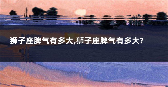 狮子座脾气有多大,狮子座脾气有多大?