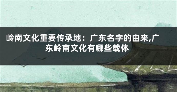 岭南文化重要传承地:广东名字的由来,广东岭南文化有哪些载体