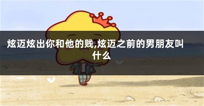 炫迈炫出你和他的贱,炫迈之前的男朋友叫什么