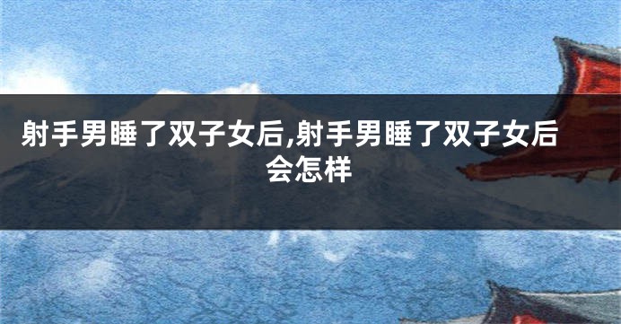 射手男睡了双子女后,射手男睡了双子女后会怎样