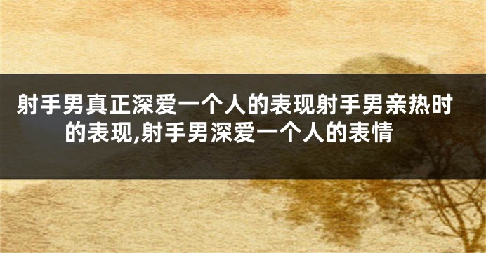 射手男真正深爱一个人的表现射手男亲热时的表现,射手男深爱一个人的表情