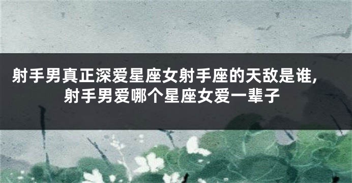 射手男真正深爱星座女射手座的天敌是谁,射手男爱哪个星座女爱一辈子