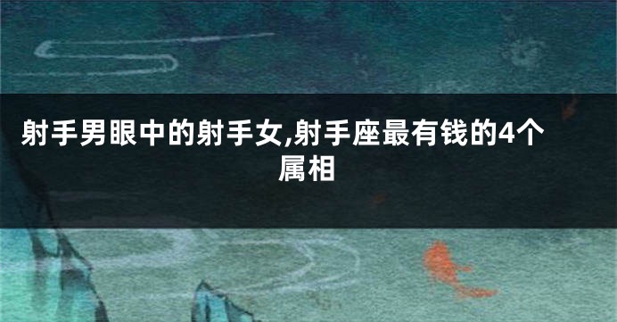 射手男眼中的射手女,射手座最有钱的4个属相