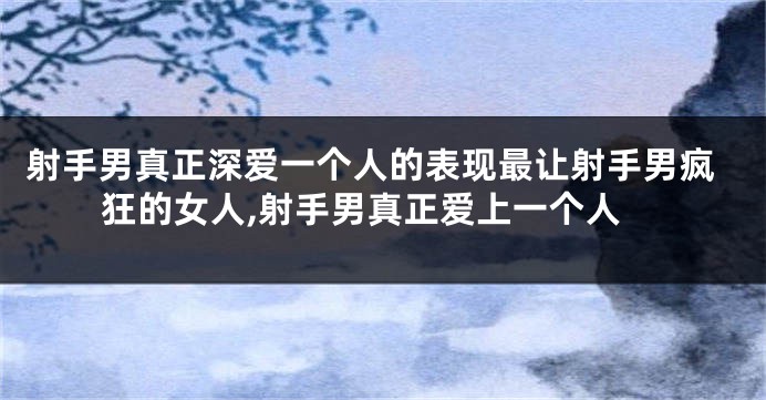 射手男真正深爱一个人的表现最让射手男疯狂的女人,射手男真正爱上一个人