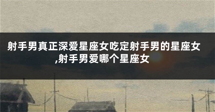 射手男真正深爱星座女吃定射手男的星座女,射手男爱哪个星座女
