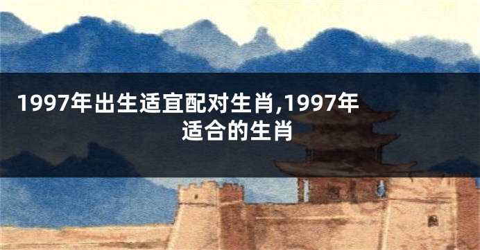 1997年出生适宜配对生肖,1997年适合的生肖