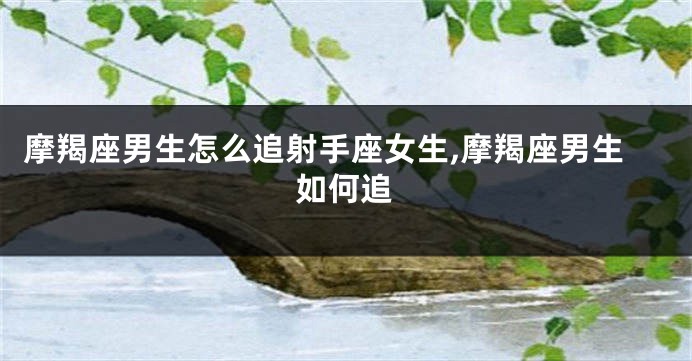 摩羯座男生怎么追射手座女生,摩羯座男生如何追