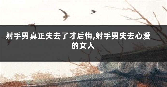 射手男真正失去了才后悔,射手男失去心爱的女人