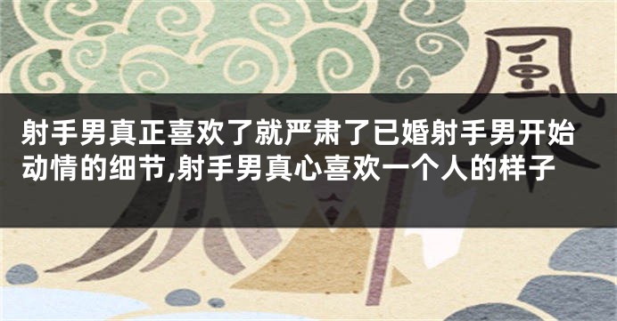 射手男真正喜欢了就严肃了已婚射手男开始动情的细节,射手男真心喜欢一个人的样子