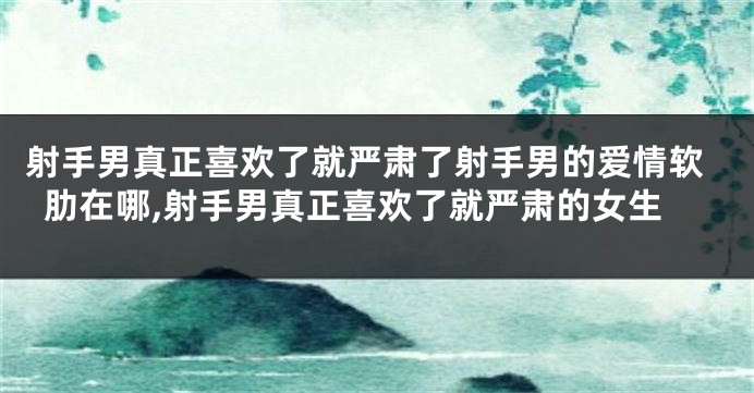 射手男真正喜欢了就严肃了射手男的爱情软肋在哪,射手男真正喜欢了就严肃的女生