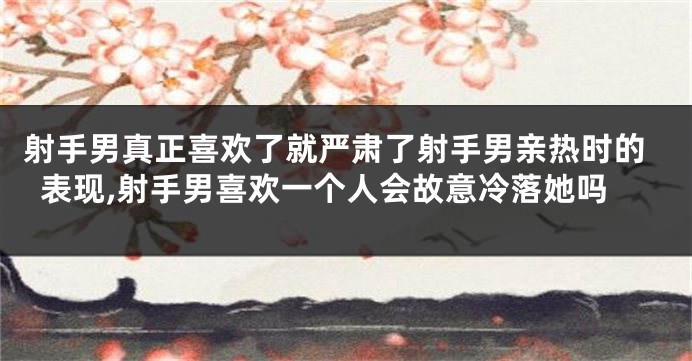 射手男真正喜欢了就严肃了射手男亲热时的表现,射手男喜欢一个人会故意冷落她吗