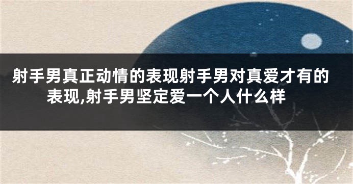 射手男真正动情的表现射手男对真爱才有的表现,射手男坚定爱一个人什么样