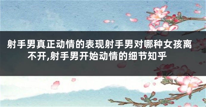 射手男真正动情的表现射手男对哪种女孩离不开,射手男开始动情的细节知乎