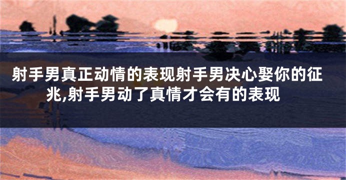 射手男真正动情的表现射手男决心娶你的征兆,射手男动了真情才会有的表现