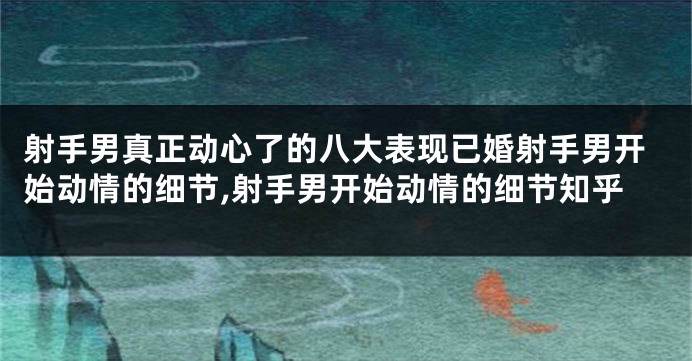 射手男真正动心了的八大表现已婚射手男开始动情的细节,射手男开始动情的细节知乎