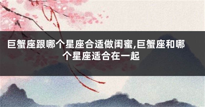 巨蟹座跟哪个星座合适做闺蜜,巨蟹座和哪个星座适合在一起