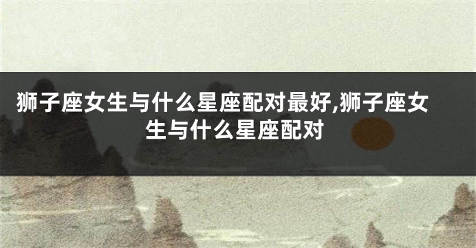 狮子座女生与什么星座配对最好,狮子座女生与什么星座配对