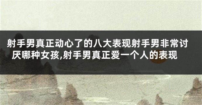 射手男真正动心了的八大表现射手男非常讨厌哪种女孩,射手男真正爱一个人的表现