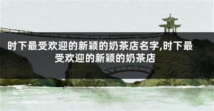 时下最受欢迎的新颖的奶茶店名字,时下最受欢迎的新颖的奶茶店