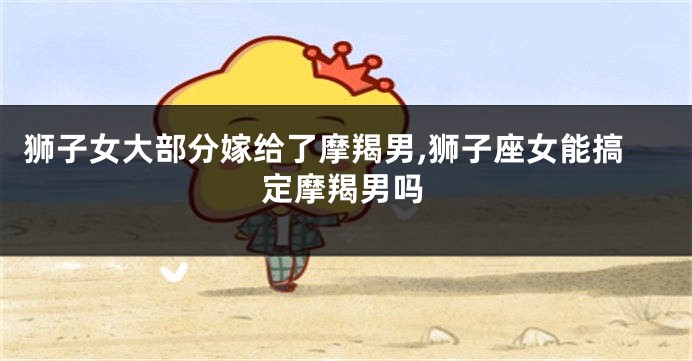 狮子女大部分嫁给了摩羯男,狮子座女能搞定摩羯男吗