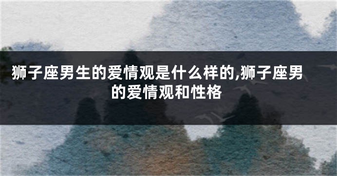 狮子座男生的爱情观是什么样的,狮子座男的爱情观和性格