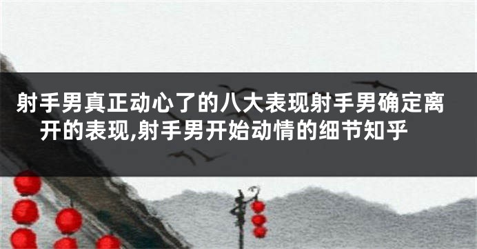 射手男真正动心了的八大表现射手男确定离开的表现,射手男开始动情的细节知乎
