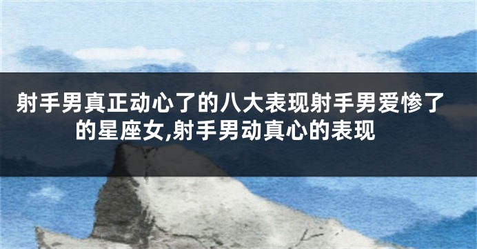 射手男真正动心了的八大表现射手男爱惨了的星座女,射手男动真心的表现