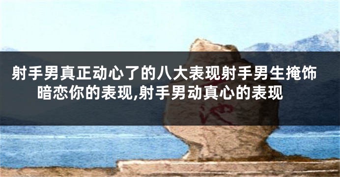 射手男真正动心了的八大表现射手男生掩饰暗恋你的表现,射手男动真心的表现