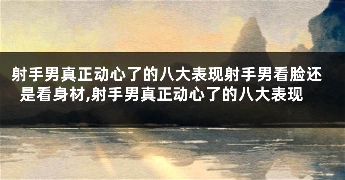 射手男真正动心了的八大表现射手男看脸还是看身材,射手男真正动心了的八大表现