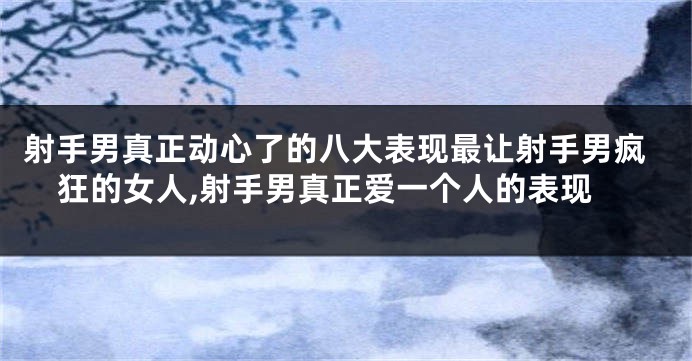 射手男真正动心了的八大表现最让射手男疯狂的女人,射手男真正爱一个人的表现