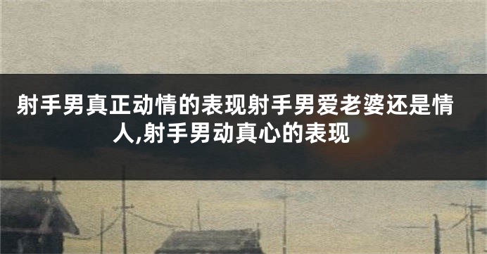 射手男真正动情的表现射手男爱老婆还是情人,射手男动真心的表现
