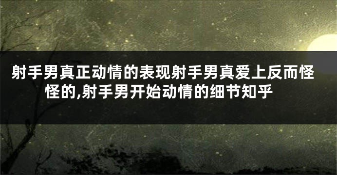 射手男真正动情的表现射手男真爱上反而怪怪的,射手男开始动情的细节知乎