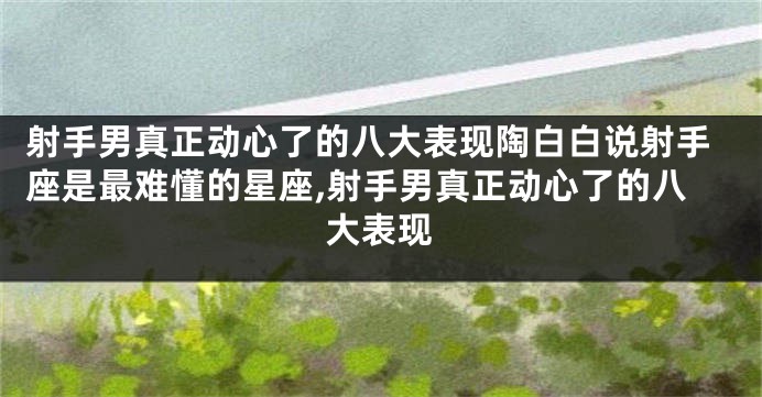 射手男真正动心了的八大表现陶白白说射手座是最难懂的星座,射手男真正动心了的八大表现