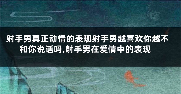 射手男真正动情的表现射手男越喜欢你越不和你说话吗,射手男在爱情中的表现