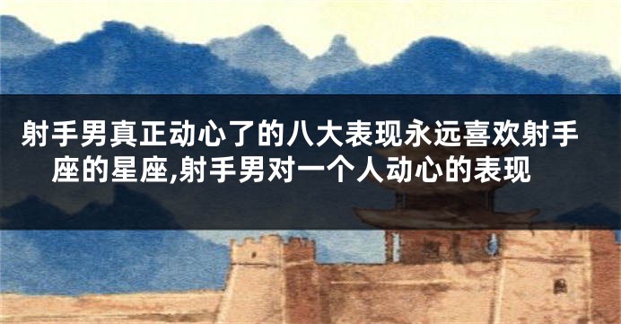 射手男真正动心了的八大表现永远喜欢射手座的星座,射手男对一个人动心的表现