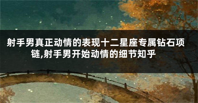 射手男真正动情的表现十二星座专属钻石项链,射手男开始动情的细节知乎