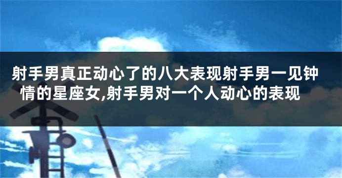 射手男真正动心了的八大表现射手男一见钟情的星座女,射手男对一个人动心的表现