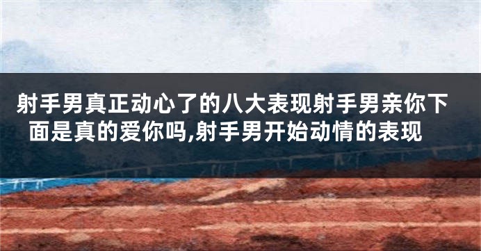 射手男真正动心了的八大表现射手男亲你下面是真的爱你吗,射手男开始动情的表现
