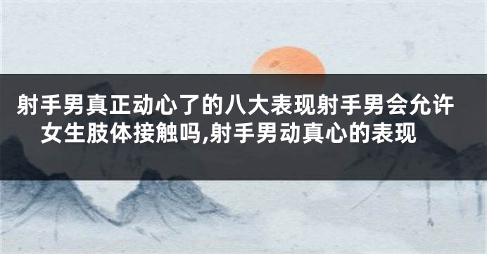 射手男真正动心了的八大表现射手男会允许女生肢体接触吗,射手男动真心的表现