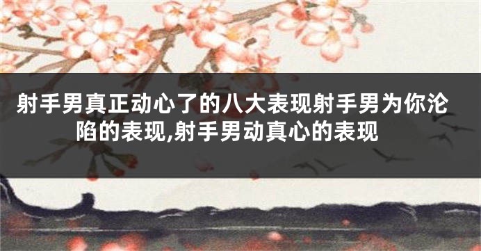 射手男真正动心了的八大表现射手男为你沦陷的表现,射手男动真心的表现