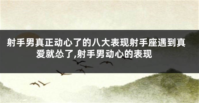 射手男真正动心了的八大表现射手座遇到真爱就怂了,射手男动心的表现